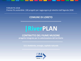 FORUM PA 2018
Premio PA sostenibile: 100 progetti per raggiungere gli obiettivi dell’Agenda 2030
|RiverPLAN
CONTRATTO DEL FIUME MUSONE
progetto integrato per la valorizzazione del territorio
______________________________
COMUNE DI LORETO
______________________________
13.1 Ambiente, energia, capitale naturale
____________________________
 