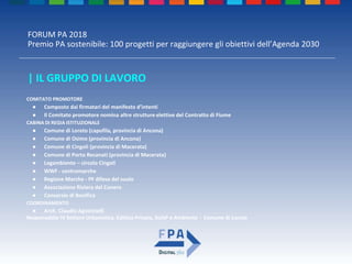 FORUM PA 2018
Premio PA sostenibile: 100 progetti per raggiungere gli obiettivi dell’Agenda 2030
| IL GRUPPO DI LAVORO
COMITATO PROMOTORE
● Composto dai firmatari del manifesto d’intenti
● Il Comitato promotore nomina altre strutture elettive del Contratto di Fiume
CABINA DI REGIA ISTITUZIONALE
● Comune di Loreto (capofila, provincia di Ancona)
● Comune di Osimo (provincia di Ancona)
● Comune di Cingoli (provincia di Macerata)
● Comune di Porto Recanati (provincia di Macerata)
● Legambiente – circolo Cingoli
● WWF - centromarche
● Regione Marche - PF difesa del suolo
● Associazione Riviera del Conero
● Consorzio di Bonifica
COORDINAMENTO
● Arch. Claudio Agostinelli
Responsabile IV Settore Urbanistica, Edilizia Privata, SUAP e Ambiente - Comune di Loreto
 
