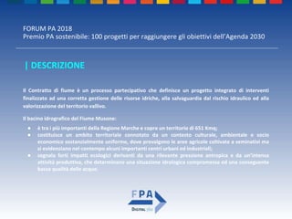 FORUM PA 2018
Premio PA sostenibile: 100 progetti per raggiungere gli obiettivi dell’Agenda 2030
| DESCRIZIONE
Il Contratto di fiume è un processo partecipativo che definisce un progetto integrato di interventi
finalizzato ad una corretta gestione delle risorse idriche, alla salvaguardia dal rischio idraulico ed alla
valorizzazione del territorio vallivo.
Il bacino idrografico del Fiume Musone:
● è tra i più importanti della Regione Marche e copre un territorio di 651 Kmq;
● costituisce un ambito territoriale connotato da un contesto culturale, ambientale e socio
economico sostanzialmente uniforme, dove prevalgono le aree agricole coltivate a seminativi ma
si evidenziano nel contempo alcuni importanti centri urbani ed industriali;
● segnala forti impatti ecologici derivanti da una rilevante pressione antropica e da un’intensa
attività produttiva, che determinano una situazione idrologica compromessa ed una conseguente
bassa qualità delle acque.
 