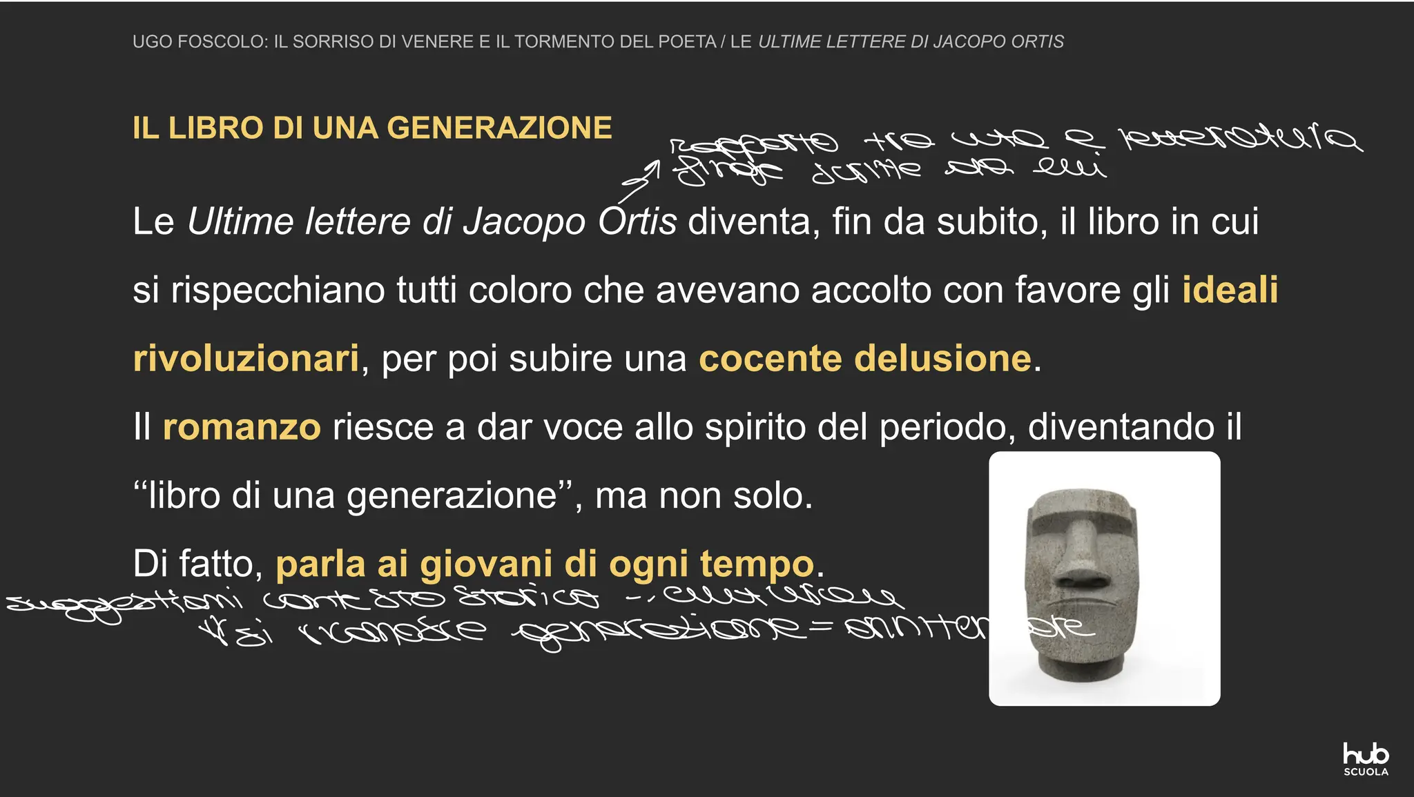 IL LIBRO DI UNA GENERAZIONE
UGO FOSCOLO: IL SORRISO DI VENERE E IL TORMENTO DEL POETA / LE ULTIME LETTERE DI JACOPO ORTIS
Le Ultime lettere di Jacopo Ortis diventa, fin da subito, il libro in cui
si rispecchiano tutti coloro che avevano accolto con favore gli ideali
rivoluzionari, per poi subire una cocente delusione.
Il romanzo riesce a dar voce allo spirito del periodo, diventando il
‘‘libro di una generazione’’, ma non solo.
Di fatto, parla ai giovani di ogni tempo.
Ingerrieeene
letteratura
uggestioni contesto storico culturale
si riconosce generazione ornitempore
 
