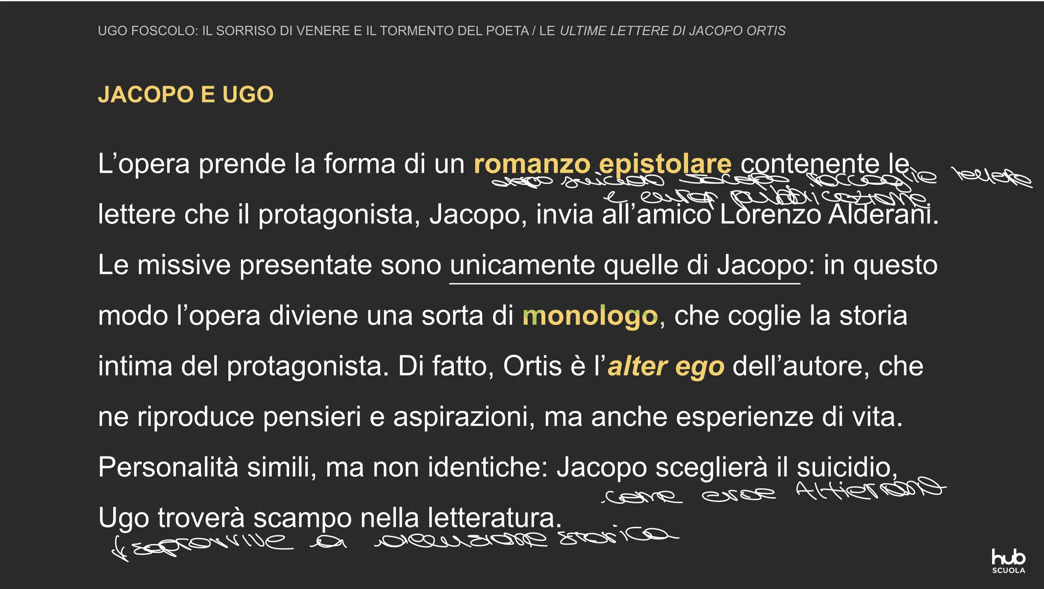 JACOPO E UGO
UGO FOSCOLO: IL SORRISO DI VENERE E IL TORMENTO DEL POETA / LE ULTIME LETTERE DI JACOPO ORTIS
L’opera prende la forma di un romanzo epistolare contenente le
lettere che il protagonista, Jacopo, invia all’amico Lorenzo Alderani.
Le missive presentate sono unicamente quelle di Jacopo: in questo
modo l’opera diviene una sorta di monologo, che coglie la storia
intima del protagonista. Di fatto, Ortis è l’alter ego dell’autore, che
ne riproduce pensieri e aspirazioni, ma anche esperienze di vita.
Personalità simili, ma non identiche: Jacopo sceglierà il suicidio,
Ugo troverà scampo nella letteratura.
dopo suicido scopo raccoglielettere
e cura pubblicazione
come eroe Altieriano
sopravvive a ascensione storica
 