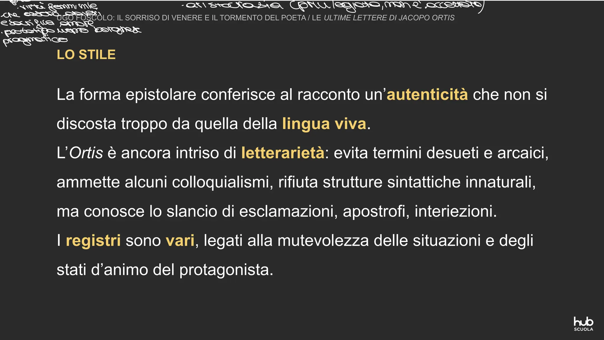LO STILE
UGO FOSCOLO: IL SORRISO DI VENERE E IL TORMENTO DEL POETA / LE ULTIME LETTERE DI JACOPO ORTIS
La forma epistolare conferisce al racconto un’autenticità che non si
discosta troppo da quella della lingua viva.
L’Ortis è ancora intriso di letterarietà: evita termini desueti e arcaici,
ammette alcuni colloquialismi, rifiuta strutture sintattiche innaturali,
ma conosce lo slancio di esclamazioni, apostrofi, interiezioni.
I registri sono vari, legati alla mutevolezza delle situazioni e degli
stati d’animo del protagonista.
prom a un
virtù
femminile aristocratiaceprivilegiata non eaccettato
cheesseredoveri
sacrificaamore
otatpouomoborghese
agmatico
 