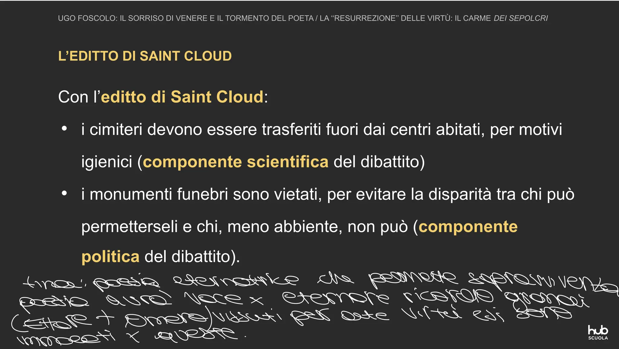 L’EDITTO DI SAINT CLOUD
UGO FOSCOLO: IL SORRISO DI VENERE E IL TORMENTO DEL POETA / LA ‘‘RESURREZIONE’’ DELLE VIRTÙ: IL CARME DEI SEPOLCRI
Con l’editto di Saint Cloud:
• i cimiteri devono essere trasferiti fuori dai centri abitati, per motivi
igienici (componente scientifica del dibattito)
• i monumenti funebri sono vietati, per evitare la disparità tra chi può
permetterseli e chi, meno abbiente, non può (componente
politica del dibattito).
tina poesia eternatrice che permette sopravvivenza
poesia avrà voce eternare ricordo grandi
Lettere Omero vissuti per arte virtù esi sono
queste
 
