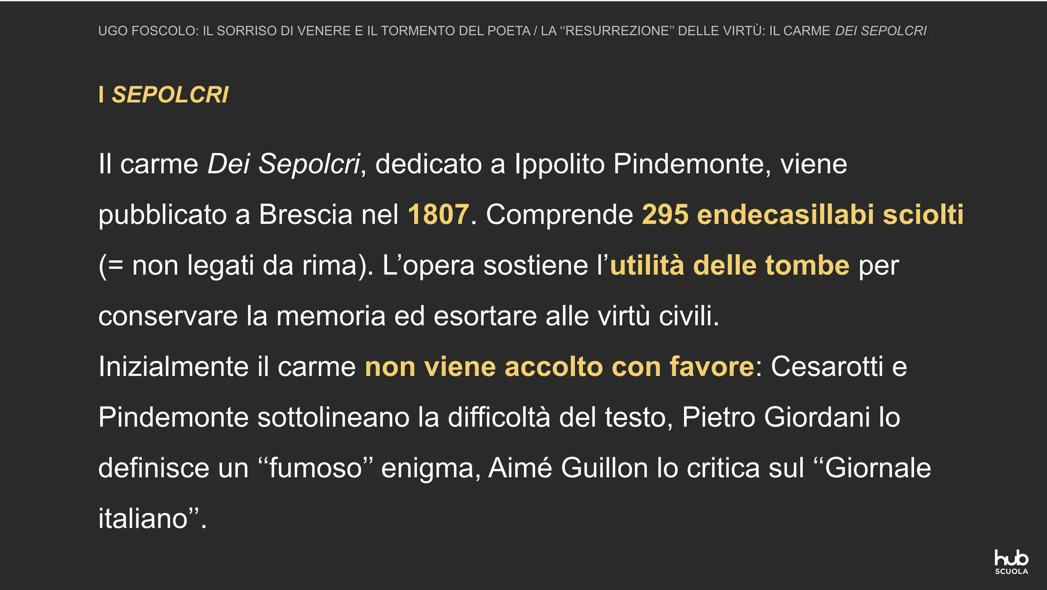 I SEPOLCRI
UGO FOSCOLO: IL SORRISO DI VENERE E IL TORMENTO DEL POETA / LA ‘‘RESURREZIONE’’ DELLE VIRTÙ: IL CARME DEI SEPOLCRI
Il carme Dei Sepolcri, dedicato a Ippolito Pindemonte, viene
pubblicato a Brescia nel 1807. Comprende 295 endecasillabi sciolti
(= non legati da rima). L’opera sostiene l’utilità delle tombe per
conservare la memoria ed esortare alle virtù civili.
Inizialmente il carme non viene accolto con favore: Cesarotti e
Pindemonte sottolineano la difficoltà del testo, Pietro Giordani lo
definisce un ‘‘fumoso’’ enigma, Aimé Guillon lo critica sul ‘‘Giornale
italiano’’.
 