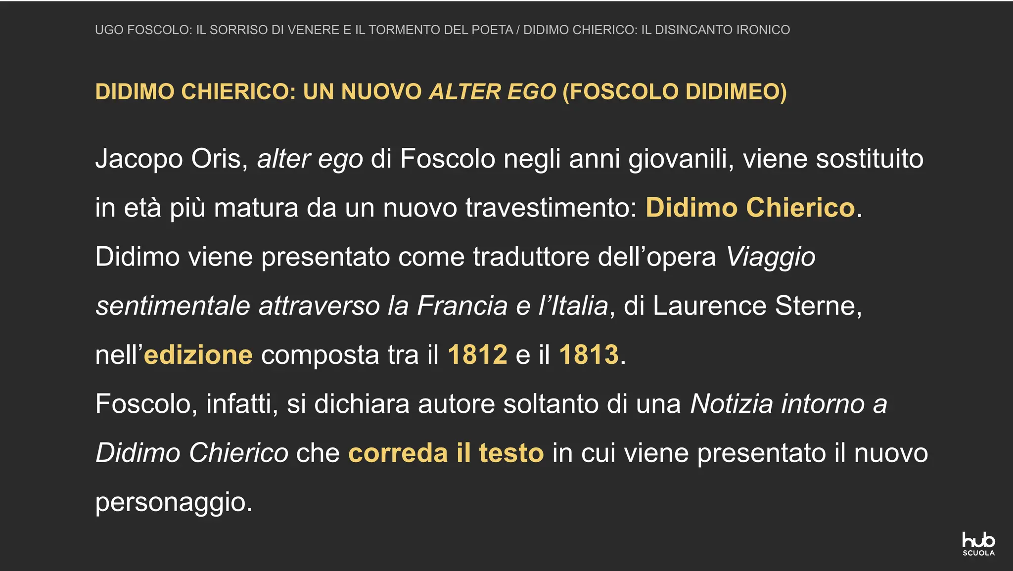 DIDIMO CHIERICO: UN NUOVO ALTER EGO (FOSCOLO DIDIMEO)
UGO FOSCOLO: IL SORRISO DI VENERE E IL TORMENTO DEL POETA / DIDIMO CHIERICO: IL DISINCANTO IRONICO
Jacopo Oris, alter ego di Foscolo negli anni giovanili, viene sostituito
in età più matura da un nuovo travestimento: Didimo Chierico.
Didimo viene presentato come traduttore dell’opera Viaggio
sentimentale attraverso la Francia e l’Italia, di Laurence Sterne,
nell’edizione composta tra il 1812 e il 1813.
Foscolo, infatti, si dichiara autore soltanto di una Notizia intorno a
Didimo Chierico che correda il testo in cui viene presentato il nuovo
personaggio.
 