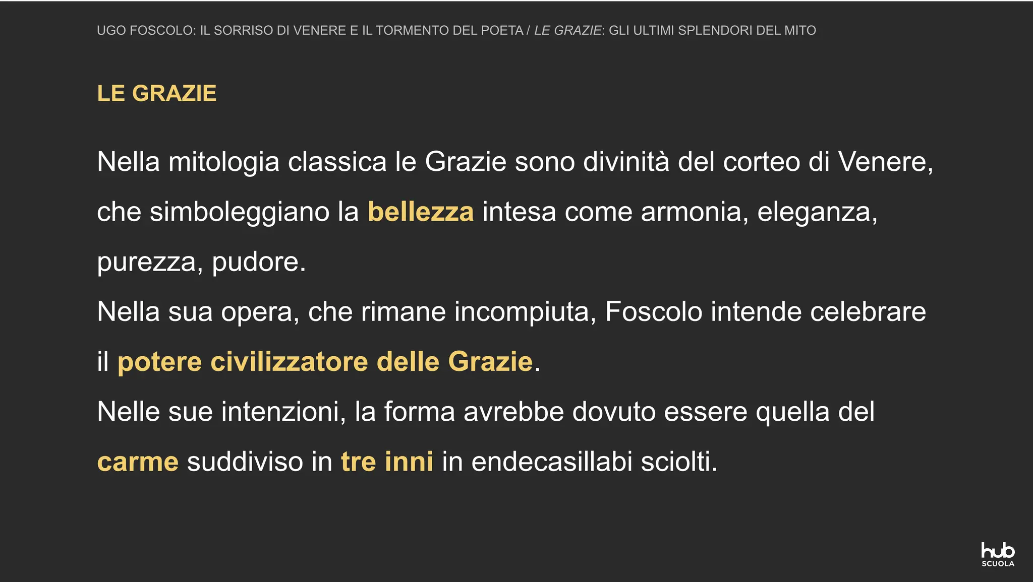 LE GRAZIE
UGO FOSCOLO: IL SORRISO DI VENERE E IL TORMENTO DEL POETA / LE GRAZIE: GLI ULTIMI SPLENDORI DEL MITO
Nella mitologia classica le Grazie sono divinità del corteo di Venere,
che simboleggiano la bellezza intesa come armonia, eleganza,
purezza, pudore.
Nella sua opera, che rimane incompiuta, Foscolo intende celebrare
il potere civilizzatore delle Grazie.
Nelle sue intenzioni, la forma avrebbe dovuto essere quella del
carme suddiviso in tre inni in endecasillabi sciolti.
 