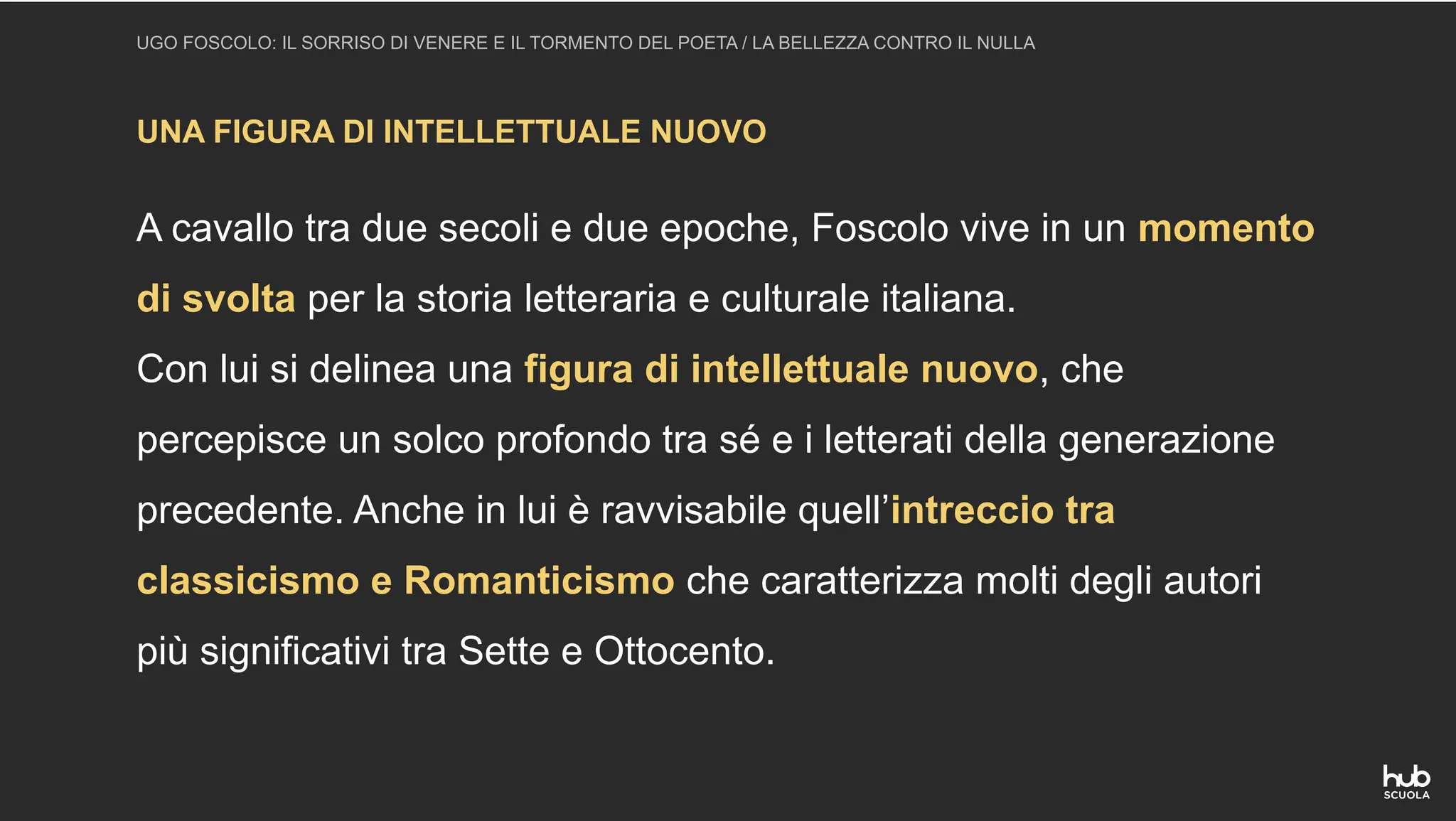 UNA FIGURA DI INTELLETTUALE NUOVO
UGO FOSCOLO: IL SORRISO DI VENERE E IL TORMENTO DEL POETA / LA BELLEZZA CONTRO IL NULLA
A cavallo tra due secoli e due epoche, Foscolo vive in un momento
di svolta per la storia letteraria e culturale italiana.
Con lui si delinea una figura di intellettuale nuovo, che
percepisce un solco profondo tra sé e i letterati della generazione
precedente. Anche in lui è ravvisabile quell’intreccio tra
classicismo e Romanticismo che caratterizza molti degli autori
più significativi tra Sette e Ottocento.
 