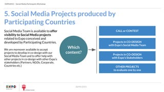 EXPO2015 | Social Media Participants Workshop
20/05/2015
5. Social Media Projects produced by
Participating Countries
CALL or CONTEST
Projects in CO-DESIGN
with Expo’s Social Media Team
OTHER PROJECTS
to evaluate one by one
Projects in CO-DESIGN
with Expo’s Stakeholders
Social Media Team is available to offer
visibility to Social Media projects
related to Expo conceived and
developed by Participating Countries.
We are moreover available to accept
projects to develop in co-design with our
Social Media Team and to offer help with
other projects in co-design with other Expo’s
stakeholders (Partners, NGOs, Corporate,
Countries etc.)
Which
content?
 