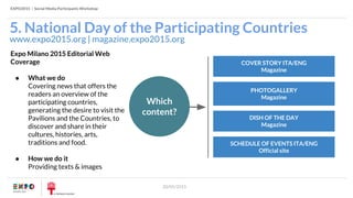 EXPO2015 | Social Media Participants Workshop
20/05/2015
5. National Day of the Participating Countries
www.expo2015.org | magazine.expo2015.org
Expo Milano 2015 Editorial Web
Coverage
● What we do
Covering news that offers the
readers an overview of the
participating countries,
generating the desire to visit the
Pavilions and the Countries, to
discover and share in their
cultures, histories, arts,
traditions and food.
● How we do it
Providing texts & images
COVER STORY ITA/ENG
Magazine
PHOTOGALLERY
Magazine
DISH OF THE DAY
Magazine
Which
content?
SCHEDULE OF EVENTS ITA/ENG
Official site
 