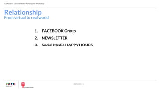 EXPO2015 | Social Media Participants Workshop
20/05/2015
Relationship
1. FACEBOOK Group
2. NEWSLETTER
3. Social Media HAPPY HOURS
From virtual to real world
 
