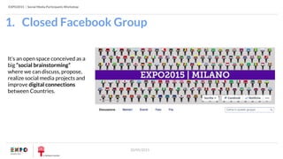 EXPO2015 | Social Media Participants Workshop
20/05/2015
1. Closed Facebook Group
It’s an open space conceived as a
big “social brainstorming”
where we can discuss, propose,
realize social media projects and
improve digital connections
between Countries.
 