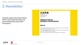 EXPO2015 | Social Media Participants Workshop
20/05/2015
2. Newsletter
A weekly update about Expo Milano
2015’s social media activities and
events dedicated to Expo 2015
Participants.
 