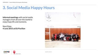 EXPO2015 | Social Media Participants Workshop
20/05/2015
3. Social Media Happy Hours
Informal meetings with social media
managers from all over the world to
enjoy Expo life and moments.
Next Date:
4 June 2015 at EU Pavilion
 