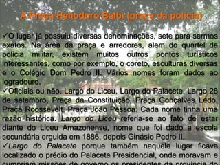 Jardins da praça Heliodoro BalbiPrevistos desde 1894 na época da administração de Eduardo Ribeiro, foram somente executados em 1906, por Adolpho Lisboa, junto com os escultores e o coreto. Inspirados na madeira e majestosas arvores seculares, inclusive seringueiras, também existem esculturas  que foram encomendadas da franca pelo super intendente Adolpho Lisboa