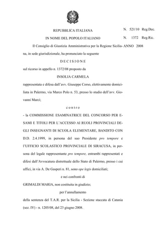 vedi pagg. 3 e 6

REPUBBLICA ITALIANA
IN NOME DEL POPOLO ITALIANO

N. 521/10 Reg.Dec.
N.

1372

Reg.Ric.

Il Consiglio di Giustizia Amministrativa per la Regione Sicilia- ANNO 2008
na, in sede giurisdizionale, ha pronunciato la seguente
DECISIONE
sul ricorso in appello n. 1372/08 proposto da
INSOLIA CARMELA
rappresentata e difesa dall’avv. Giuseppe Corso, elettivamente domiciliata in Palermo, via Marco Polo n. 53, presso lo studio dell’avv. Giovanni Marcì;
contro
- la COMMISSIONE ESAMINATRICE DEL CONCORSO PER ESAMI E TITOLI PER L’ACCESSO AI RUOLI PROVINCIALI DEGLI INSEGNANTI DI SCUOLA ELEMENTARE, BANDITO CON
D.D. 2.4.1999, in persona del suo Presidente pro tempore e
l’UFFICIO SCOLASTICO PROVINCIALE DI SIRACUSA, in persona del legale rappresentante pro tempore, entrambi rappresentati e
difesi dall’Avvocatura distrettuale dello Stato di Palermo, presso i cui
uffici, in via A. De Gasperi n. 81, sono ope legis domiciliati;
e nei confronti di
GRIMALDI MARIA, non costituita in giudizio;
per l’annullamento
della sentenza del T.A.R. per la Sicilia - Sezione staccata di Catania
(sez. IV) - n. 1205/08, del 23 giugno 2008.

 