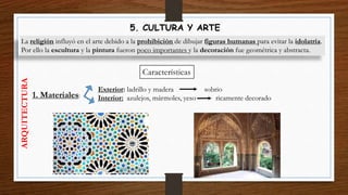 5. CULTURA Y ARTE
La religión influyó en el arte debido a la prohibición de dibujar figuras humanas para evitar la idolatría.
Por ello la escultura y la pintura fueron poco importantes y la decoración fue geométrica y abstracta.
Características
1. Materiales:
ARQUITECTURA
Exterior: ladrillo y madera sobrio
Interior: azulejos, mármoles, yeso ricamente decorado
 