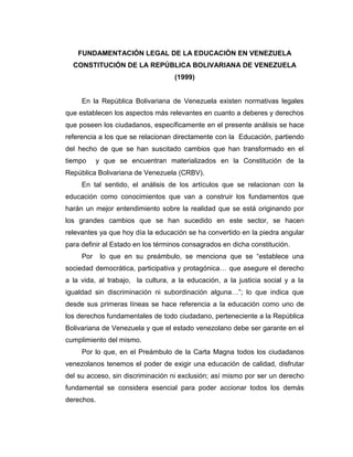 FUNDAMENTACIÓN LEGAL DE LA EDUCACIÓN EN VENEZUELA
CONSTITUCIÓN DE LA REPÚBLICA BOLIVARIANA DE VENEZUELA
(1999)

En la República Bolivariana de Venezuela existen normativas legales
que establecen los aspectos más relevantes en cuanto a deberes y derechos
que poseen los ciudadanos, específicamente en el presente análisis se hace
referencia a los que se relacionan directamente con la Educación, partiendo
del hecho de que se han suscitado cambios que han transformado en el
tiempo

y que se encuentran materializados en la Constitución de la

República Bolivariana de Venezuela (CRBV).
En tal sentido, el análisis de los artículos que se relacionan con la
educación como conocimientos que van a construir los fundamentos que
harán un mejor entendimiento sobre la realidad que se está originando por
los grandes cambios que se han sucedido en este sector, se hacen
relevantes ya que hoy día la educación se ha convertido en la piedra angular
para definir al Estado en los términos consagrados en dicha constitución.
Por

lo que en su preámbulo, se menciona que se “establece una

sociedad democrática, participativa y protagónica… que asegure el derecho
a la vida, al trabajo, la cultura, a la educación, a la justicia social y a la
igualdad sin discriminación ni subordinación alguna…”; lo que indica que
desde sus primeras líneas se hace referencia a la educación como uno de
los derechos fundamentales de todo ciudadano, perteneciente a la República
Bolivariana de Venezuela y que el estado venezolano debe ser garante en el
cumplimiento del mismo.
Por lo que, en el Preámbulo de la Carta Magna todos los ciudadanos
venezolanos tenemos el poder de exigir una educación de calidad, disfrutar
del su acceso, sin discriminación ni exclusión; así mismo por ser un derecho
fundamental se considera esencial para poder accionar todos los demás
derechos.

 