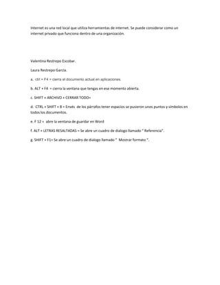 Internet es una red local que utiliza herramientas de internet. Se puede considerar como un
internet privado que funciona dentro de una organización.




Valentina Restrepo Escobar.

Laura Restrepo García.

a. ctrl + F4 = cierra el documento actual en aplicaciones.

b. ALT + F4 = cierra la ventana que tengas en ese momento abierta.

c. SHIFT + ARCHIVO + CERRAR TODO=

d. CTRL + SHIFT + 8 = Envés de los párrafos tener espacios se pusieron unos puntos y símbolos en
todos los documentos.

e. F 12 = abre la ventana de guardar en Word

f. ALT + LETRAS RESALTADAS = Se abre un cuadro de dialogo llamado “ Referencia”.

g. SHIFT + F1= Se abre un cuadro de dialogo llamado “ Mostrar formato “.
 