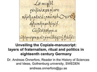 Unveiling the Copiale-manuscript:
layers of fraternalism, ritual and politics in
eighteenth century Germany
Dr. Andreas Önnerfors, Reader in the History of Sciences
and Ideas, Gothenburg university, SWEDEN
andreas.onnerfors@gu.se
 