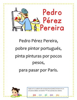 Pedro Pérez Pereira,
pobre pintor portugués,
pinta pinturas por pocos
pesos,
para pasar por Paris.
Copia en tu cuaderno de Lectoescritura (osito) encierra en un
círculo las sílabas con la letra “P” de acuerda a los colores:
pa pe pi po pu
 