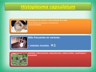 Histoplasma capsulatum

  Frecuente en las tercera y cuarta década de la vida.
  •En los niños hay una tendencia a la diseminación.
  •Es de mal pronóstico




  Más frecuente en varones.

  • VARONES: MUJERES.                  4:1
  MINEROS, ESPELEÓLOGOS, ARQUEÓLOGOS, AGRICULTORES, CAMPESINOS Y
  GUANEROS
 