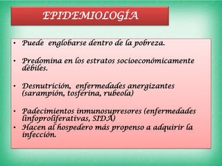 EPIDEMIOLOGÍA

• Puede englobarse dentro de la pobreza.

• Predomina en los estratos socioeconómicamente
  débiles.

• Desnutrición, enfermedades anergizantes
  (sarampión, tosferina, rubeola)

• Padecimientos inmunosupresores (enfermedades
  linfoproliferativas, SIDA)
• Hacen al hospedero más propenso a adquirir la
  infección.
 