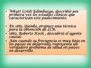 • Whytt (1768) Edimburgo, describió por
  primera vez los estadios clínicos que
  caracterizan este padecimiento.

• En 1881, Quinke, propuso una técnica
  para la obtención de LCR.
• 1882, Roberto Koch , descubrió el agente
  causal.
• Aún cuando su frecuencia es muy baja en
  los países en desarrollo, representa un
  verdadero problema de salud en países
  en desarrollo.
 