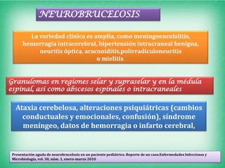 NEUROBRUCELOSIS

         La variedad clínica es amplia, como meningoencefalitis,
       hemorragia intracerebral, hipertensión intracraneal benigna,
            neuritis óptica, aracnoiditis,polirradiculoneuritis
                                 o mielitis.


Granulomas en regiones selar y supraselar y en la médula
espinal, así como abscesos espinales o intracraneales


   Ataxia cerebelosa, alteraciones psiquiátricas (cambios
     conductuales y emocionales, confusión), síndrome
     meníngeo, datos de hemorragia o infarto cerebral,


 Presentación aguda de neurobrucelosis en un paciente pediátrico. Reporte de un caso.Enfermedades Infecciosas y
 Microbiología, vol. 30, núm. 1, enero-marzo 2010
 
