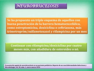 NEUROBRUCELOSIS


   Se ha propuesto un triple esquema de aquellos con
   buena penetración de la barrera hematoencefálica,
   como estreptomicina, doxiciclina o ceftriaxona, más
   trimetroprim/sulfametoxazol y rifampicina por un mes



       Continuar con rifampicina/doxiciclina por cuatro
         meses más, con añadidura de esteroides o nó.



Presentación aguda de neurobrucelosis en un paciente pediátrico. Reporte de un caso.Enfermedades Infecciosas y
Microbiología, vol. 30, núm. 1, enero-marzo 2010
 