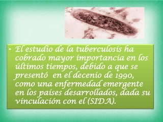 • El estudio de la tuberculosis ha
  cobrado mayor importancia en los
  últimos tiempos, debido a que se
  presentó en el decenio de 1990,
  como una enfermedad emergente
  en los países desarrollados, dada su
  vinculación con el (SIDA).
 