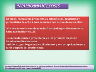 NEUROBRUCELOSIS


En niños, el esquema propuesto es rifampicina, doxiciclina y
gentamicina de ocho a doce semanas, con esteroides o sin ellos.

Muchos autores recomiendan incluso prolongar el tratamiento
hasta normalizar el LCR.

 Las recaídas suelen presentarse en los primeros meses de
terminado el tratamiento
antibiótico, por lo general en el primero, y son excepcionalmente
raras después del séptimo mes.




Presentación aguda de neurobrucelosis en un paciente pediátrico. Reporte de un caso.Enfermedades Infecciosas y
Microbiología, vol. 30, núm. 1, enero-marzo 2010
 