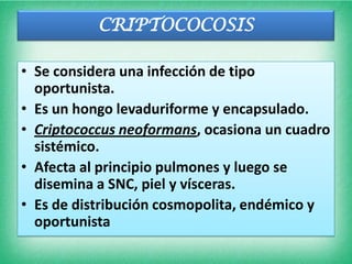 CRIPTOCOCOSIS

• Se considera una infección de tipo
  oportunista.
• Es un hongo levaduriforme y encapsulado.
• Criptococcus neoformans, ocasiona un cuadro
  sistémico.
• Afecta al principio pulmones y luego se
  disemina a SNC, piel y vísceras.
• Es de distribución cosmopolita, endémico y
  oportunista
 