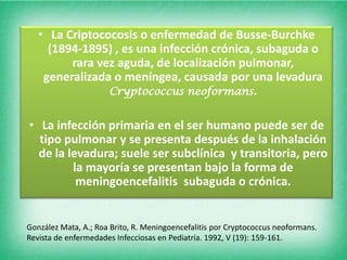 • La Criptococosis o enfermedad de Busse-Burchke
     (1894-1895) , es una infección crónica, subaguda o
         rara vez aguda, de localización pulmonar,
    generalizada o meníngea, causada por una levadura
                Cryptococcus neoformans.


• La infección primaria en el ser humano puede ser de
  tipo pulmonar y se presenta después de la inhalación
  de la levadura; suele ser subclínica y transitoria, pero
         la mayoría se presentan bajo la forma de
          meningoencefalitis subaguda o crónica.


González Mata, A.; Roa Brito, R. Meningoencefalitis por Cryptococcus neoformans.
Revista de enfermedades Infecciosas en Pediatría. 1992, V (19): 159-161.
 