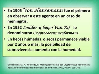 • En 1905 Von Hansemann fue el primero
  en observar a este agente en un caso de
  meningitis.
• En 1952 Lodder y kegerVan Rij lo
  denominaron Cryptococcus neoformans.
• En heces húmedas o secas permanece viable
  por 2 años o más; la posibilidad de
  sobrevivencia aumenta con la humedad.


 González Mata, A.; Roa Brito, R. Meningoencefalitis por Cryptococcus neoformans.
 Revista de enfermedades Infecciosas en Pediatría. 1992, V (19): 159-161.
 