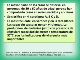• La mayor parte de los casos se observa en
  personas de 30 a 60 años de edad, pero se han
  comprobado casos en recién nacidos y ancianos.
• Se clasifica en 4 serotipos: A, B C y D.
• Es mas frecuente en varones y en la raza blanca.
  Las cepas sin capsulas no son virulentas. La
  producción de melanina junto con presencia de
  cápsula y capacidad de crecer a temperatura de
  37°C son los indicadores de virulencia más
  importantes


 González Mata, A.; Roa Brito, R. Meningoencefalitis por Cryptococcus neoformans.
 Revista de enfermedades Infecciosas en Pediatría. 1992, V (19): 159-161.
 