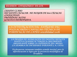 EXAMEN CITOQUÍMICO DE LCR

LIQUIDO CLARO
RECUENTO CELULAR NO MAYOR DE 800 CÉLULAS
LINFOCITOSIS
PROTEÍNAS ALTAS
GLUCOSA DISMINUIDA.


   LA INVESTIGACIÓN DEL ANTÍGENO DEL
   POLISACÁRIDO CAPSULAR (TECNICA DE
   PARTICULAS DE LATEX) sensibilidad 100%


    LA PRUEBA DE ASIMILACIÓN DE INOSITOL RESULTA
       POSITIVA CUANDO SE VERIFICA CRECIMIENTO
      ABUNDANTE SOBRE LA SUPERFICIE DEL MEDIO.
     LA SIEMBRA DE INCUBARSE DURANTE 5 A 7 DÍAS.

     Trichosporon cutaneum también asimila inositol, pero la
      diferenciación se logra por la presencia morfológica de
                             levaduras
 