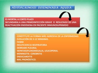 HISTOPLASMOSIS DISEMINADA AGUDA



ES MORTAL A CORTO PLAZO
SECUNDARIA A UNA PRIMOINFECCIÓN GRAVE O RESULTADO DE UNA
REACTIVACIÓN ENDÓGENA EN PACIENTE INMUNOSUPRIMIDO



         CONSTITUYE LA FORMA MÁS AGRESIVA DE LA ENFERMEDAD.
         EVOLUCIÓN DE 2-12 SEMANAS.
         FIEBRE
         INSUFICIENCIA RESPIRATORIA
         DERRAME PLEURAL
         HEPATOESPLENOMEGALIA, LEUCOPENIA.
         MENINGITIS- CEREBRITIS
         ENDOCARDITIS
         MAL PRONÓSTICO.
 