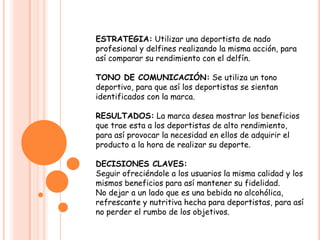 ESTRATEGIA: Utilizar una deportista de nado profesional y delfines realizando la misma acción, para así comparar su rendimiento con el delfín.TONO DE COMUNICACIÓN: Se utiliza un tono deportivo, para que así los deportistas se sientan identificados con la marca.RESULTADOS: La marca desea mostrar los beneficios que trae esta a los deportistas de alto rendimiento, para así provocar la necesidad en ellos de adquirir el producto a la hora de realizar su deporte.DECISIONES CLAVES:Seguir ofreciéndole a los usuarios la misma calidad y los mismos beneficios para así mantener su fidelidad.No dejar a un lado que es una bebida no alcohólica, refrescante y nutritiva hecha para deportistas, para así no perder el rumbo de los objetivos.