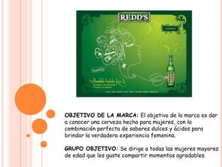  OBJETIVO DE LA MARCA: El objetivo de la marca es dar a conocer una cerveza hecha para mujeres, con la combinación perfecta de sabores dulces y ácidos para brindar la verdadera experiencia femenina.GRUPO OBJETIVO: Se dirige a todas las mujeres mayores de edad que les guste compartir momentos agradables.