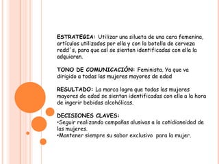 ESTRATEGIA: Utilizar una silueta de una cara femenina, artículos utilizados por ella y con la botella de cerveza redd´s, para que así se sientan identificadas con ella la adquieran.TONO DE COMUNICACIÓN: Feminista. Ya que va dirigido a todas las mujeres mayores de edadRESULTADO: La marca logra que todas las mujeres mayores de edad se sientan identificadas con ella a la hora de ingerir bebidas alcohólicas.DECISIONES CLAVES: Seguir realizando campañas alusivas a la cotidianeidad de las mujeres.