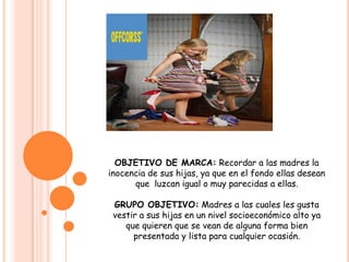 Mantener siempre su sabor exclusivo  para la mujer.OBJETIVO DE MARCA: Recordar a las madres la inocencia de sus hijas, ya que en el fondo ellas desean que  luzcan igual o muy parecidas a ellas.GRUPO OBJETIVO: Madres a las cuales les gusta vestir a sus hijas en un nivel socioeconómico alto ya  que quieren que se vean de alguna forma bien presentada y lista para cualquier ocasión. 