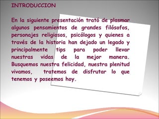 INTRODUCCION En la siguiente presentación trató de plasmar algunos pensamientos de grandes filósofos, personajes religiosos, psicólogos y quienes a través de la historia han dejado un legado y principalmente tips para poder llevar nuestras vidas de la mejor manera. Busquemos nuestra felicidad, nuestra plenitud vivamos,  tratemos de disfrutar lo que tenemos y poseemos hoy. 