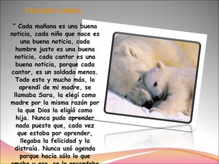 FACUNDO CABRAL  “ Cada mañana es una buena noticia, cada niño que nace es una buena noticia, cada hombre justo es una buena noticia, cada cantor es una buena noticia, porque cada cantor, es un soldado menos. Todo esto y mucho más, lo aprendí de mi madre, se llamaba Sara, la elegí como madre por la misma razón por la que Dios la eligió como hija. Nunca pudo aprender nada puesto que, cada vez que estaba por aprender, llegaba la felicidad y la distraía. Nunca usó agenda porque hacía sólo lo que amaba y eso, se lo recordaba el corazón. Se dedicó sólo a vivir y no le quedó tiempo para otra cosa.”  