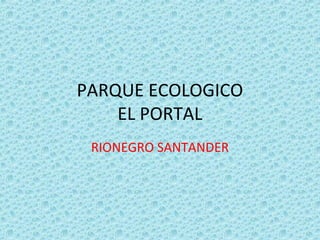 PARQUE ECOLOGICO
    EL PORTAL
 RIONEGRO SANTANDER
 