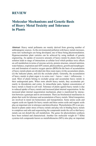REVIEW

Molecular Mechanisms and Genetic Basis
of Heavy Metal Toxicity and Tolerance
in Plants
Yapo Pari Ursulo A.


Abstract Heavy metal pollutants are mainly derived from growing number of
anthropogenic sources. As the environmental pollution with heavy metals increases,
some new technologies are being developed, one of these being phytoremediation.
Hyperaccumulator plant varieties can be achieved by using methods of genetic
engineering. An uptake of excessive amounts of heavy metals by plants from soil
solution leads to range of interactions at cellular level which produce toxic effects
on cell metabolism in terms of enzyme activity, protein structure, mineral nutrition,
water balance, respiration and ATP content, photosynthesis, growth and morphogen-
esis and formation of reactive oxygen species (ROS).On the basis of accumulation
of heavy metals plants are divided into three main types; (i) the accumulator plants,
(ii) the indicator plants, and (iii) the excluder plants. Generally, the accumulation
of heavy metals in plant organ is in series root > leaves > stem > inflorescenc >
seed. Most of plants belong to excluder group and accumulate heavy metals in
their underground parts. When roots absorb heavy metals, they accumulate pri-
marily in rhizodermis and cortex. In intracellular parts, highest concentration of
heavy metals is found in cell wall. Tolerance of plants against heavy metals is due
to reduced uptake of heavy metals and increased plant internal sequestration. In the
increased plant internal sequestration mechanism, plant is manifested by interac-
tion between a genotype and its environment. There are biochemical machineries in
plants that work for tolerance and accumulation of heavy metals. Metal transporters
are involved in metal ion homeostasis and transportation. Some amino acids and
organic acids are ligands for heavy metals and these amino acids and organic acids
play an important role in tolerance and detoxification Phytochelatins (PCs) are pro-
duced in plants under stress of heavy metals and play role in binding heavy metals
to complexes and salts and sequestering the compounds inside the cell so that heavy
metals can not disturb the cell metabolism. The genes for phytochelatin synthesis
have been isolated and characterized. Another low molecular weight (6–7 KDa)
cysteine-rich compounds known as metallothioneins (MTs) also play an important
 