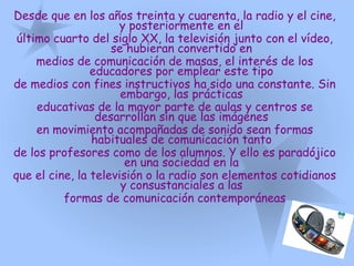 Desde que en los años treinta y cuarenta, la radio y el cine,
y posteriormente en el
último cuarto del siglo XX, la televisión junto con el vídeo,
se hubieran convertido en
medios de comunicación de masas, el interés de los
educadores por emplear este tipo
de medios con fines instructivos ha sido una constante. Sin
embargo, las prácticas
educativas de la mayor parte de aulas y centros se
desarrollan sin que las imágenes
en movimiento acompañadas de sonido sean formas
habituales de comunicación tanto
de los profesores como de los alumnos. Y ello es paradójico
en una sociedad en la
que el cine, la televisión o la radio son elementos cotidianos
y consustanciales a las
formas de comunicación contemporáneas
 