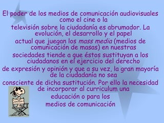 El poder de los medios de comunicación audiovisuales
como el cine o la
televisión sobre la ciudadanía es abrumador. La
evolución, el desarrollo y el papel
actual que juegan los mass media (medios de
comunicación de masas) en nuestras
sociedades tiende a que éstos sustituyan a los
ciudadanos en el ejercicio del derecho
de expresión y opinión y que a su vez, la gran mayoría
de la ciudadanía no sea
consciente de dicha sustitución. Por ello la necesidad
de incorporar al curriculum una
educación o para los
medios de comunicación
 