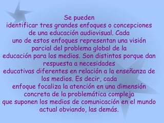 Se pueden
identificar tres grandes enfoques o concepciones
de una educación audiovisual. Cada
uno de estos enfoques representan una visión
parcial del problema global de la
educación para los medios. Son distintos porque dan
respuesta a necesidades
educativas diferentes en relación a la enseñanza de
los medios. Es decir, cada
enfoque focaliza la atención en una dimensión
concreta de la problemática compleja
que suponen los medios de comunicación en el mundo
actual obviando, las demás.
 