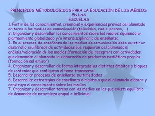 PRINCIPIOS METODOLOGICOS PARA LA EDUCACIÓN DE LOS MEDIOS
EN LAS
ESCUELAS
1. Partir de los conocimientos, creencias y experiencias previas del alumnado
en torno a los medios de comunicación (televisión, radio, prensa, ...)
2. Organizar y desarrollar los conocimientos sobre los medios siguiendo un
planteamiento globalizado y/o interdisciplinario de enseñanza
3. En el proceso de enseñanza de los medios de comunicación debe existir un
desarrollo equilibrado de actividades que requieran del alumnado el
análisis/valoración de los medios (formación del receptor) con actividades
que demanden al alumnado la elaboración de productos mediáticos propios
(formación del emisor)
4. Organizar y desarrollar de forma integrada los distintos ámbitos o bloques
de contenido que configuran el tema transversal
5. Desarrollar procesos de enseñanza multimediados
6. Desarrollar estrategias de enseñanza dirigidas a que el alumnado elabore y
construya el conocimiento sobre los medios
7. Organizar y desarrollar tareas con los medios en las que exista equilibrio
de demandas de naturaleza grupal e individual
 