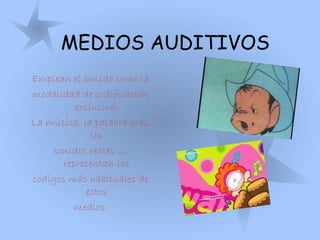 MEDIOS AUDITIVOS
Emplean el sonido como la
modalidad de codificación
exclusiva.
La música, la palabra oral,
los
sonidos reales ...,
representan los
códigos más habituales de
estos
medios.
 
